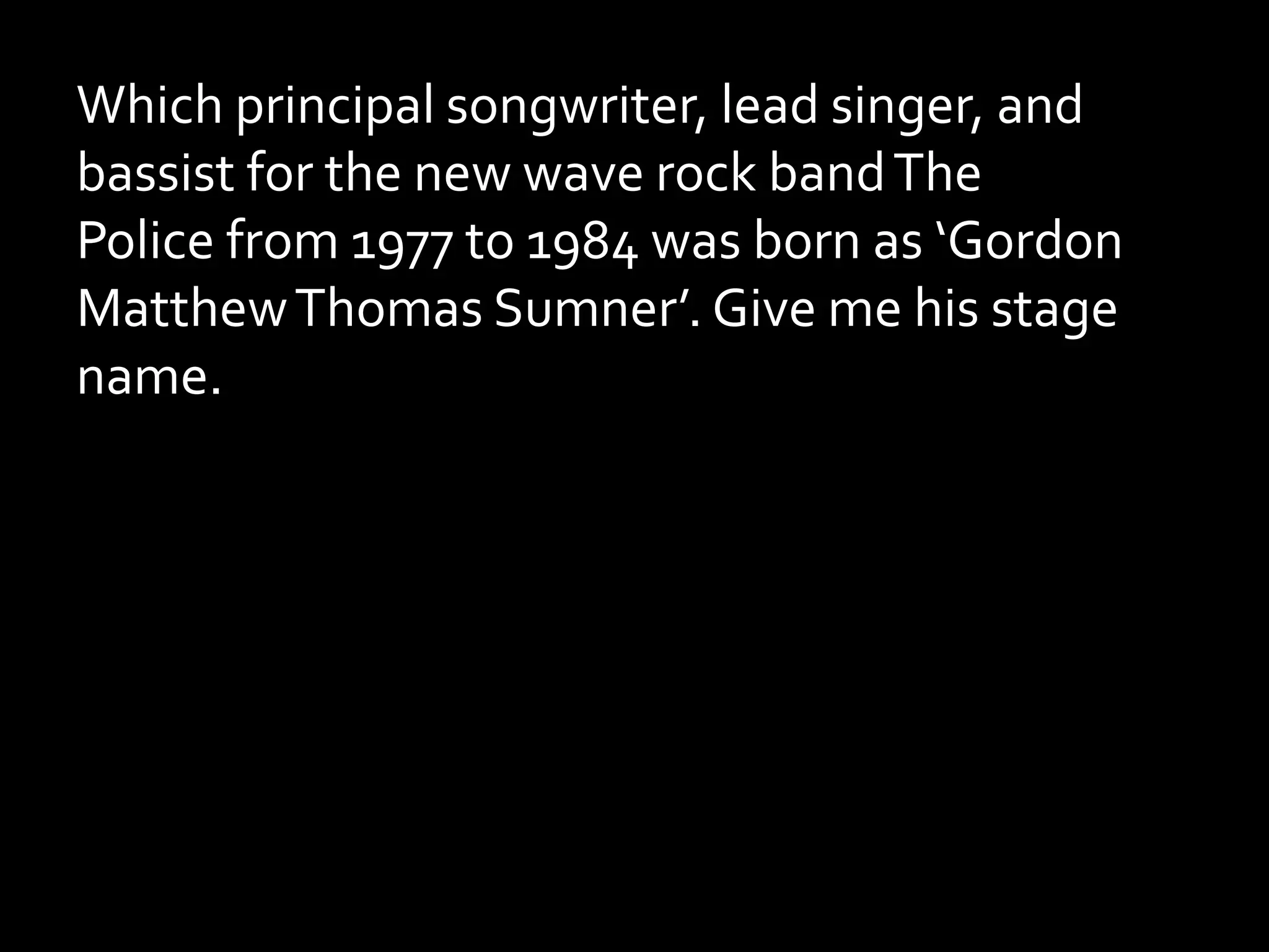Which principal songwriter, lead singer, and
bassist for the new wave rock bandThe
Police from 1977 to 1984 was born as ‘Gordon
MatthewThomas Sumner’. Give me his stage
name.
 