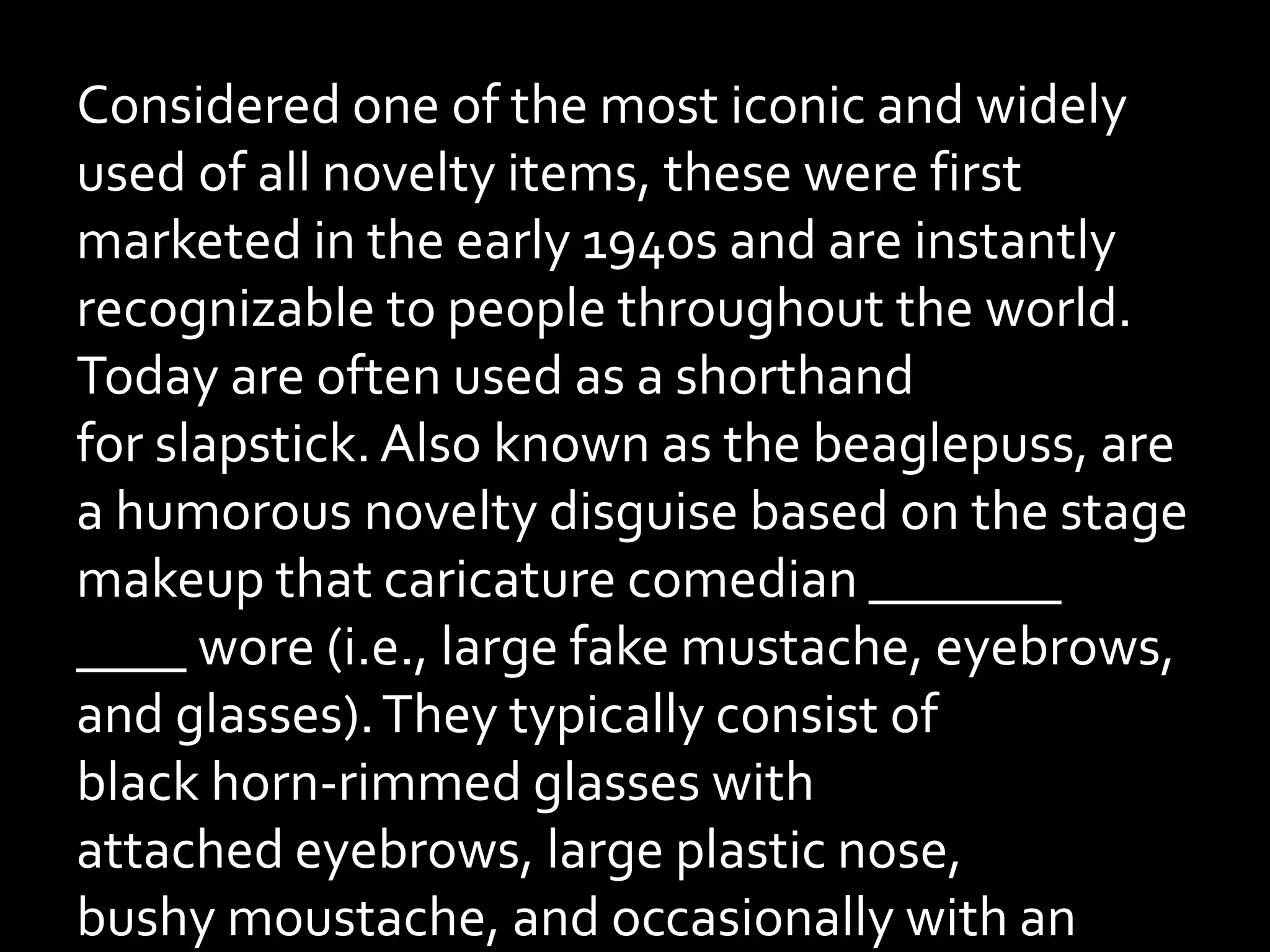 Considered one of the most iconic and widely
used of all novelty items, these were first
marketed in the early 1940s and are instantly
recognizable to people throughout the world.
Today are often used as a shorthand
for slapstick.Also known as the beaglepuss, are
a humorous novelty disguise based on the stage
makeup that caricature comedian _______
____ wore (i.e., large fake mustache, eyebrows,
and glasses).They typically consist of
black horn-rimmed glasses with
attached eyebrows, large plastic nose,
bushy moustache, and occasionally with an
 