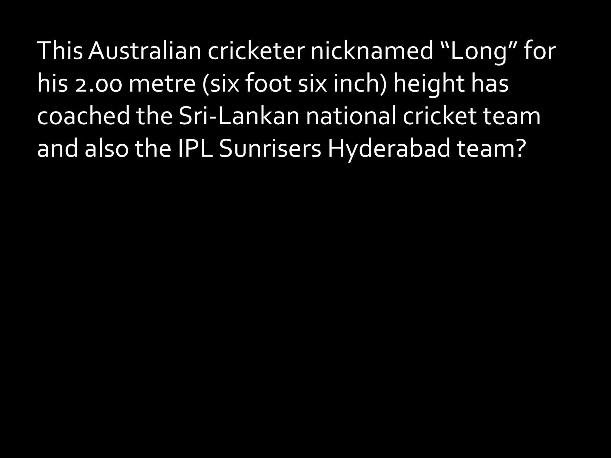 This Australian cricketer nicknamed “Long” for
his 2.00 metre (six foot six inch) height has
coached the Sri-Lankan national cricket team
and also the IPL Sunrisers Hyderabad team?
 