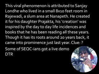 This viral phenomenon is attributed to Sanjay
Londhe who lived in a small 8x10 feet room in
Rajewadi, a slum area at Nanapeth. He created
it for his daughter Prajakta, his ‘creation’ was
inspired by the day to day life incidences and
books that he has been reading all these years.
Though it has its roots around 20 years back, it
came into prominence just last year. Clue: ?
Some of SEQC-ians got a live demo of this at
DTR
 