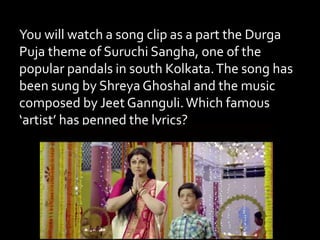You will watch a song clip as a part the Durga
Puja theme of Suruchi Sangha, one of the
popular pandals in south Kolkata.The song has
been sung by Shreya Ghoshal and the music
composed by Jeet Gannguli.Which famous
‘artist’ has penned the lyrics?
 