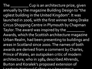 The _________ Cup is an architecture prize, given
annually by the magazine Building Design to "the
ugliest building in the United Kingdom". It was
launched in 2006, with the first winner being Drake
Circus Shopping Centre in Plymouth by Chapman
Taylor.The award was inspired by the _________
Awards, which the Scottish architecture magazine
Urban Realm, had been presenting to buildings and
areas in Scotland since 2000.The names of both
awards are derived from a comment by Charles,
Prince ofWales, an outspoken critic of modern
architecture, who in 1984 describedAhrends,
Burton and Koralek's proposed extension of
 