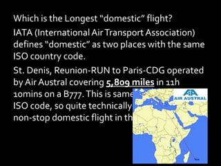 Which is the Longest “domestic” flight?
IATA (InternationalAirTransport Association)
defines “domestic” as two places with the same
ISO country code.
St. Denis, Reunion-RUN to Paris-CDG operated
by Air Austral covering 5,809 miles in 11h
10mins on a B777.This is same ISO code to same
ISO code, so quite technically it’s the longest
non-stop domestic flight in the world.
 
