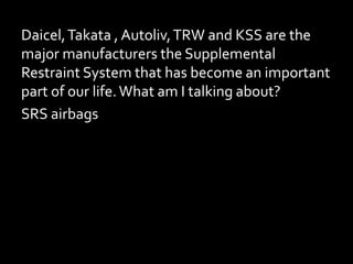 Daicel,Takata , Autoliv,TRW and KSS are the
major manufacturers the Supplemental
Restraint System that has become an important
part of our life.What am I talking about?
SRS airbags?
 