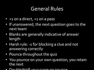 General Rules
• +1 on a direct, +1 on a pass
• If unanswered, the next question goes to the
next team
• Blanks are generally indicative of answer
length
• Harsh rule: -1 for blocking a clue and not
answering correctly
• Pounce throughout the quiz
• You pounce on your own question, you retain
the next
 