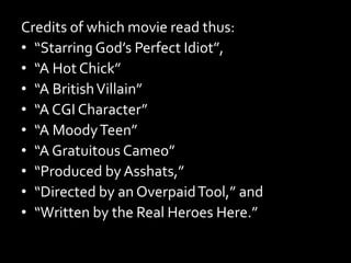Credits of which movie read thus:
• “Starring God’s Perfect Idiot”,
• “A Hot Chick”
• “A BritishVillain”
• “A CGI Character”
• “A MoodyTeen”
• “A Gratuitous Cameo”
• “Produced by Asshats,”
• “Directed by an OverpaidTool,” and
• “Written by the Real Heroes Here.”
 