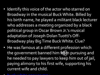 • Identify this voice of the actor who starred on
Broadway in the musical BuckWhite. Billed by
his birth name, he played a militant black lecturer
who addresses a meeting organized by a black
political group in Oscar Brown Jr.'s musical
adaptation of Joseph DolanTuotti's Off-
Broadway play BigTime BuckWhite. Clue?
• He was famous at a different profession which
the government banned him from pursuing and
he needed to pay lawyers to keep him out of jail,
paying alimony to his first wife, supporting his
current wife and child.
 