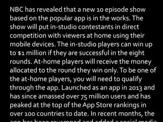 NBC has revealed that a new 10 episode show
based on the popular app is in the works.The
show will put in-studio contestants in direct
competition with viewers at home using their
mobile devices.The in-studio players can win up
to $1 million if they are successful in the eight
rounds. At-home players will receive the money
allocated to the round they win only.To be one of
the at-home players, you will need to qualify
through the app. Launched as an app in 2013 and
has since amassed over 75 million users and has
peaked at the top of the App Store rankings in
over 100 countries to date. In recent months, the
 