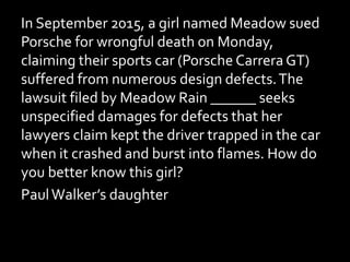 In September 2015, a girl named Meadow sued
Porsche for wrongful death on Monday,
claiming their sports car (Porsche Carrera GT)
suffered from numerous design defects.The
lawsuit filed by Meadow Rain ______ seeks
unspecified damages for defects that her
lawyers claim kept the driver trapped in the car
when it crashed and burst into flames. How do
you better know this girl?
PaulWalker’s daughter
 