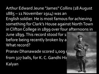 Arthur Edward Jeune "James“ Collins (18 August
1885 – 11 November 1914) was an
English soldier. He is most famous for achieving
something for Clark’s House against NorthTown
in Clifton College in 1899 over four afternoons in
June 1899.This record stood for 116 years
before being recently broken by an Indian lad.
What record?
Pranav Dhanawade scored 1,009 not out,
from 327 balls, for K. C. Gandhi High School,
Kalyan
 