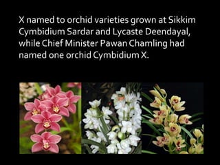 X named to orchid varieties grown at Sikkim
Cymbidium Sardar and Lycaste Deendayal,
while Chief Minister Pawan Chamling had
named one orchid Cymbidium X.
 