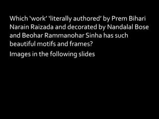 Which ‘work’ ‘literally authored’ by Prem Bihari
Narain Raizada and decorated by Nandalal Bose
and Beohar Rammanohar Sinha has such
beautiful motifs and frames?
Images in the following slides
 