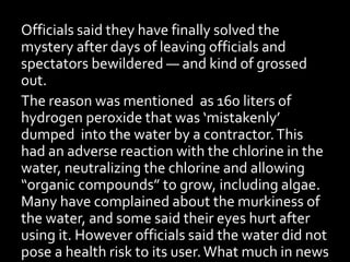 Officials said they have finally solved the
mystery after days of leaving officials and
spectators bewildered — and kind of grossed
out.
The reason was mentioned as 160 liters of
hydrogen peroxide that was ‘mistakenly’
dumped into the water by a contractor.This
had an adverse reaction with the chlorine in the
water, neutralizing the chlorine and allowing
“organic compounds” to grow, including algae.
Many have complained about the murkiness of
the water, and some said their eyes hurt after
using it. However officials said the water did not
pose a health risk to its user. What much in news
 