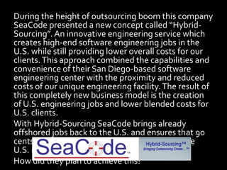 During the height of outsourcing boom this company
SeaCode presented a new concept called “Hybrid-
Sourcing”.An innovative engineering service which
creates high-end software engineering jobs in the
U.S. while still providing lower overall costs for our
clients.This approach combined the capabilities and
convenience of their San Diego-based software
engineering center with the proximity and reduced
costs of our unique engineering facility.The result of
this completely new business model is the creation
of U.S. engineering jobs and lower blended costs for
U.S. clients.
With Hybrid-Sourcing SeaCode brings already
offshored jobs back to the U.S. and ensures that 90
cents of every dollar from our clients stays in the
U.S. instead of flowing to foreign locations.
How did they plan to achieve this?
 