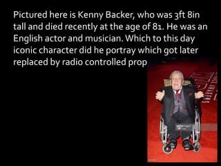 Pictured here is Kenny Backer, who was 3ft 8in
tall and died recently at the age of 81. He was an
English actor and musician.Which to this day
iconic character did he portray which got later
replaced by radio controlled props and CGI?
 