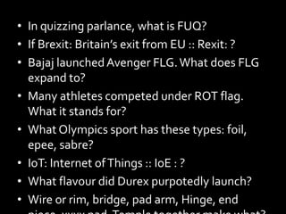 • In quizzing parlance, what is FUQ?
• If Brexit: Britain’s exit from EU :: Rexit: ?
• Bajaj launchedAvenger FLG.What does FLG
expand to?
• Many athletes competed under ROT flag.
What it stands for?
• What Olympics sport has these types: foil,
epee, sabre?
• IoT: Internet ofThings :: IoE : ?
• What flavour did Durex purpotedly launch?
• Wire or rim, bridge, pad arm, Hinge, end
 