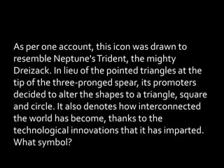 As per one account, this icon was drawn to
resemble Neptune'sTrident, the mighty
Dreizack. In lieu of the pointed triangles at the
tip of the three-pronged spear, its promoters
decided to alter the shapes to a triangle, square
and circle. It also denotes how interconnected
the world has become, thanks to the
technological innovations that it has imparted.
What symbol?
 