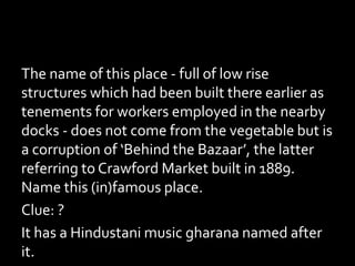 The name of this place - full of low rise
structures which had been built there earlier as
tenements for workers employed in the nearby
docks - does not come from the vegetable but is
a corruption of ‘Behind the Bazaar’, the latter
referring to Crawford Market built in 1889.
Name this (in)famous place.
Clue: ?
It has a Hindustani music gharana named after
it.
 