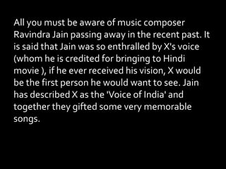 All you must be aware of music composer
Ravindra Jain passing away in the recent past. It
is said that Jain was so enthralled by X's voice
(whom he is credited for bringing to Hindi
movie ), if he ever received his vision, X would
be the first person he would want to see. Jain
has described X as the 'Voice of India' and
together they gifted some very memorable
songs.
 