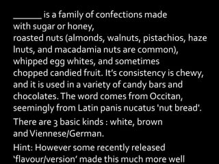 ______ is a family of confections made
with sugar or honey,
roasted nuts (almonds, walnuts, pistachios, haze
lnuts, and macadamia nuts are common),
whipped egg whites, and sometimes
chopped candied fruit. It’s consistency is chewy,
and it is used in a variety of candy bars and
chocolates.The word comes from Occitan,
seemingly from Latin panis nucatus 'nut bread'.
There are 3 basic kinds : white, brown
andViennese/German.
Hint: However some recently released
‘flavour/version’ made this much more well
 