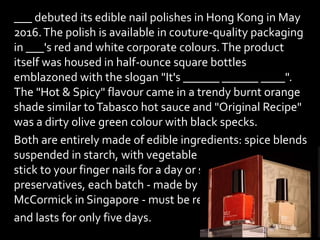 ___ debuted its edible nail polishes in Hong Kong in May
2016.The polish is available in couture-quality packaging
in ___'s red and white corporate colours.The product
itself was housed in half-ounce square bottles
emblazoned with the slogan "It's ______ ______ ____".
The "Hot & Spicy" flavour came in a trendy burnt orange
shade similar toTabasco hot sauce and "Original Recipe"
was a dirty olive green colour with black specks.
Both are entirely made of edible ingredients: spice blends
suspended in starch, with vegetable gum added so they
stick to your finger nails for a day or so. With no
preservatives, each batch - made by spice company
McCormick in Singapore - must be refrigerated
and lasts for only five days.
 
