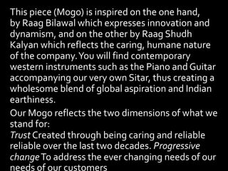 This piece (Mogo) is inspired on the one hand,
by Raag Bilawal which expresses innovation and
dynamism, and on the other by Raag Shudh
Kalyan which reflects the caring, humane nature
of the company.You will find contemporary
western instruments such as the Piano and Guitar
accompanying our very own Sitar, thus creating a
wholesome blend of global aspiration and Indian
earthiness.
Our Mogo reflects the two dimensions of what we
stand for:
Trust Created through being caring and reliable
reliable over the last two decades. Progressive
changeTo address the ever changing needs of our
needs of our customers
 
