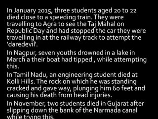 In January 2015, three students aged 20 to 22
died close to a speeding train.They were
travelling toAgra to see theTaj Mahal on
Republic Day and had stopped the car they were
travelling in at the railway track to attempt the
'daredevil'.
In Nagpur, seven youths drowned in a lake in
March a their boat had tipped , while attempting
this.
InTamil Nadu, an engineering student died at
Kolli Hills.The rock on which he was standing
cracked and gave way, plunging him 60 feet and
causing his death from head injuries.
In November, two students died in Gujarat after
slipping down the bank of the Narmada canal
 