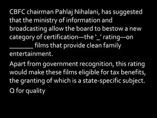 CBFC chairman Pahlaj Nihalani, has suggested
that the ministry of information and
broadcasting allow the board to bestow a new
category of certification—the ‘_’ rating—on
_______ films that provide clean family
entertainment.
Apart from government recognition, this rating
would make these films eligible for tax benefits,
the granting of which is a state-specific subject.
Q for quality
 