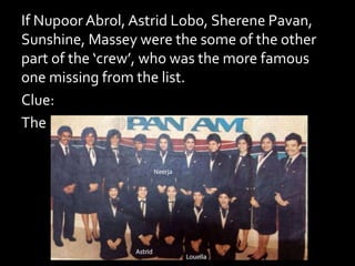 If Nupoor Abrol, Astrid Lobo, Sherene Pavan,
Sunshine, Massey were the some of the other
part of the ‘crew’, who was the more famous
one missing from the list.
Clue:
The name was back in news earlier this year.
 