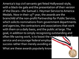 America’s top civil servants get feted Hollywood-style,
with a black-tie gala and the presentation of their version
of the Oscars—the Samuel J. Heyman Service to America
Medals. Now in their 15th year, the awards are the
brainchild of the non-profit Partnership for Public Service,
which solicits nominations from government departments
and agencies, the contractors and associations that work
with them on a daily basis, and the public at large.The
goal, in addition to simply recognizing outstanding and
often life-saving work, is to boost the reputation of civil
service and encourage federal employees to strive for
success rather than merely avoiding embarrassing failures.
What are these awards popularly known as?
 