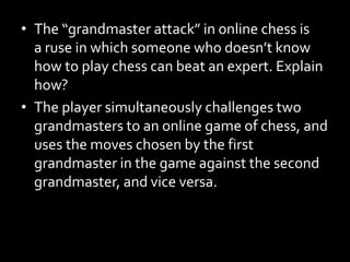 • The “grandmaster attack” in online chess is
a ruse in which someone who doesn’t know
how to play chess can beat an expert. Explain
how?
• The player simultaneously challenges two
grandmasters to an online game of chess, and
uses the moves chosen by the first
grandmaster in the game against the second
grandmaster, and vice versa.
 