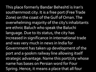 This place formerly Bandar Beheshtī is Iran's
southernmost city. It is a free port (FreeTrade
Zone) on the coast of the Gulf of Oman.The
overwhelming majority of the city's inhabitants
are ethnic Baluch who speak the Baluchi
language. Due to its status, the city has
increased in significance in international trade
and was very much in news in India for
Government has taken up development of the
port and a 900km railway line allowing itself
strategic advantage. Name this port/city whose
name has bases on Persian word for Four
Spring. Hence, it means a place that all four
 