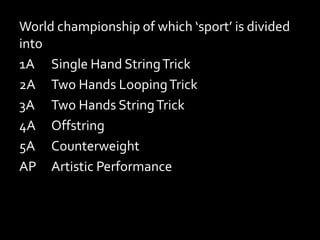 World championship of which ‘sport’ is divided
into
1A Single Hand StringTrick
2A Two Hands LoopingTrick
3A Two Hands StringTrick
4A Offstring
5A Counterweight
AP Artistic Performance
 