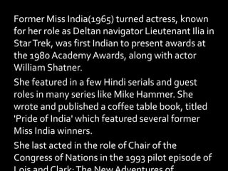 Former Miss India(1965) turned actress, known
for her role as Deltan navigator Lieutenant Ilia in
StarTrek, was first Indian to present awards at
the 1980 AcademyAwards, along with actor
William Shatner.
She featured in a few Hindi serials and guest
roles in many series like Mike Hammer. She
wrote and published a coffee table book, titled
'Pride of India' which featured several former
Miss India winners.
She last acted in the role of Chair of the
Congress of Nations in the 1993 pilot episode of
 