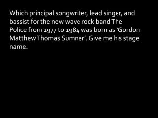 Which principal songwriter, lead singer, and
bassist for the new wave rock bandThe
Police from 1977 to 1984 was born as ‘Gordon
MatthewThomas Sumner’. Give me his stage
name.
 