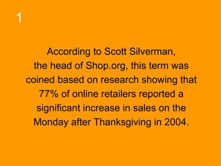 1
According to Scott Silverman,
the head of Shop.org, this term was
coined based on research showing that
77% of online retailers reported a
significant increase in sales on the
Monday after Thanksgiving in 2004.

 