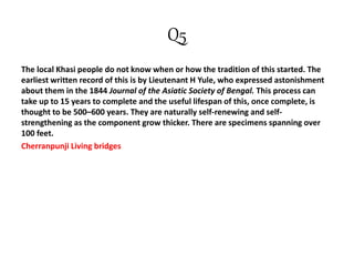 Q5
The local Khasi people do not know when or how the tradition of this started. The
earliest written record of this is by Lieutenant H Yule, who expressed astonishment
about them in the 1844 Journal of the Asiatic Society of Bengal. This process can
take up to 15 years to complete and the useful lifespan of this, once complete, is
thought to be 500–600 years. They are naturally self-renewing and self-
strengthening as the component grow thicker. There are specimens spanning over
100 feet.
Cherranpunji Living bridges
 