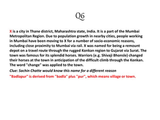 Q6
X is a city in Thane district, Maharashtra state, India. It is a part of the Mumbai
Metropolitan Region. Due to population growth in nearby cities, people working
in Mumbai have been moving to X for a number of socio-economic reasons,
including close proximity to Mumbai via rail. X was named for being a remount
depot on a travel route through the rugged Konkan region to Gujarat via Surat. The
town was famous for its splendid horses. Warriors (e.g. Shivaji Bhonsle) changed
their horses at the town in anticipation of the difficult climb through the Konkan.
The word "change" was applied to the town.
Clue: Sachin Chatte would know this name for a different reason
"Badlapur" is derived from "badla" plus "pur", which means village or town.
 
