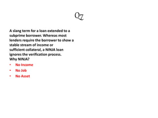 Q7
A slang term for a loan extended to a
subprime borrower. Whereas most
lenders require the borrower to show a
stable stream of income or
sufficient collateral, a NINJA loan
ignores the verification process.
Why NINJA?
• No Income
• No Job
• No Asset
 