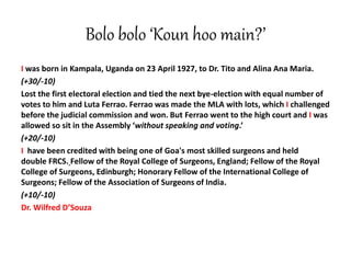Bolo bolo ‘Koun hoo main?’
I was born in Kampala, Uganda on 23 April 1927, to Dr. Tito and Alina Ana Maria.
(+30/-10)
Lost the first electoral election and tied the next bye-election with equal number of
votes to him and Luta Ferrao. Ferrao was made the MLA with lots, which I challenged
before the judicial commission and won. But Ferrao went to the high court and I was
allowed so sit in the Assembly ‘without speaking and voting.’
(+20/-10)
I have been credited with being one of Goa's most skilled surgeons and held
double FRCS. Fellow of the Royal College of Surgeons, England; Fellow of the Royal
College of Surgeons, Edinburgh; Honorary Fellow of the International College of
Surgeons; Fellow of the Association of Surgeons of India.
(+10/-10)
Dr. Wilfred D’Souza
 