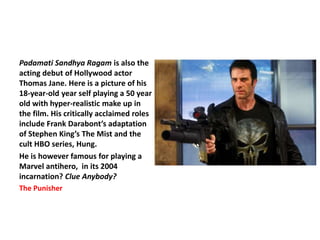 Padamati Sandhya Ragam is also the
acting debut of Hollywood actor
Thomas Jane. Here is a picture of his
18-year-old year self playing a 50 year
old with hyper-realistic make up in
the film. His critically acclaimed roles
include Frank Darabont’s adaptation
of Stephen King’s The Mist and the
cult HBO series, Hung.
He is however famous for playing a
Marvel antihero, in its 2004
incarnation? Clue Anybody?
The Punisher
 