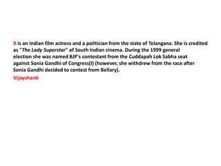 X is an Indian film actress and a politician from the state of Telangana. She is credited
as "The Lady Superstar" of South Indian cinema. During the 1999 general
election she was named BJP's contestant from the Cuddapah Lok Sabha seat
against Sonia Gandhi of Congress(I) (however, she withdrew from the race after
Sonia Gandhi decided to contest from Bellary).
Vijayshanti
 