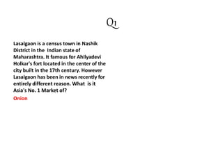 Q1
Lasalgaon is a census town in Nashik
District in the Indian state of
Maharashtra. It famous for Ahilyadevi
Holkar's fort located in the center of the
city built in the 17th century. However
Lasalgaon has been in news recently for
entirely different reason. What is it
Asia's No. 1 Market of?
Onion
 