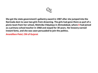 Q2
She got the state government's gallantry award in 1987 after she jumped into the
Narmada dam to save two girls from drowning. The girls had gone there as part of a
picnic team from her school, Mohniba Vidyalaya in Ahmedabad, where X had joined
as a primary school teacher in 1968 and stayed for 30 years. Her bravery earned
instant fame, and she was soon persuaded to join the politics.
Anandiben Patel, CM of Gujarat
 