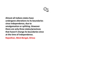 Q3
Almost all Indians states have
undergone alterations to its boundaries
since independence, due to
amalgamation or splitting. However
there are only three states/provinces
that haven't change its boundaries since
at the time of independence.
Rajasthan, West-Bengal, Orissa
 