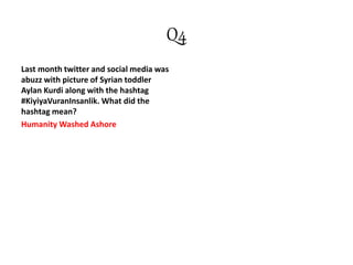 Q4
Last month twitter and social media was
abuzz with picture of Syrian toddler
Aylan Kurdi along with the hashtag
#KiyiyaVuranInsanlik. What did the
hashtag mean?
Humanity Washed Ashore
 