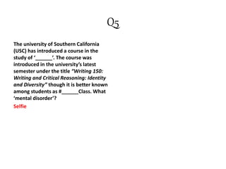 Q5
The university of Southern California
(USC) has introduced a course in the
study of ‘______’. The course was
introduced in the university’s latest
semester under the title “Writing 150:
Writing and Critical Reasoning: Identity
and Diversity” though it is better known
among students as #______Class. What
‘mental disorder’?
Selfie
 