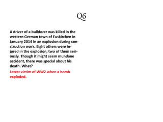 Q6
A driver of a bulldozer was killed in the
western German town of Euskirchen in
January 2014 in an explosion during con-
struction work. Eight others were in-
jured in the explosion, two of them seri-
ously. Though it might seem mundane
accident, there was special about his
death. What?
Latest victim of WW2 when a bomb
exploded.
 