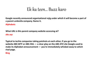 Ek ka teen… Buzz karo
Google recently announced organizational rejig under which it will become a part of
a parent umbrella company. Name it.
Alphabets
What URL is this parent company website accessing at?
abc.xyz
Typical to techie companies taking potshots at each other, if you go to the
website ABC.WTF or ABC.FAIL — a clear play on the ABC.XYZ site Google used to
make its Alphabet announcement — you’re immediately whisked away to which
rival page.
Bing
 