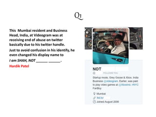 Q1
This Mumbai resident and Business
Head, India, at Videogram was at
receiving end of abuse on twitter
basically due to his twitter handle.
Just to avoid confusion in his identify, he
even changed his display name to
I am SHAH, NOT ______ ______.
Hardik Patel
 